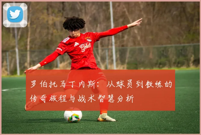罗伯托马丁内斯：从球员到教练的传奇旅程与战术智慧分析