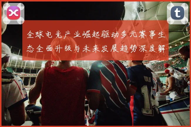 全球电竞产业崛起驱动多元赛事生态全面升级与未来发展趋势深度解析