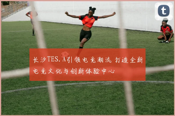 长沙TES.A引领电竞潮流 打造全新电竞文化与创新体验中心