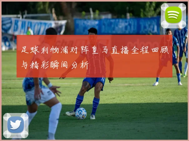 足球利物浦对阵皇马直播全程回顾与精彩瞬间分析