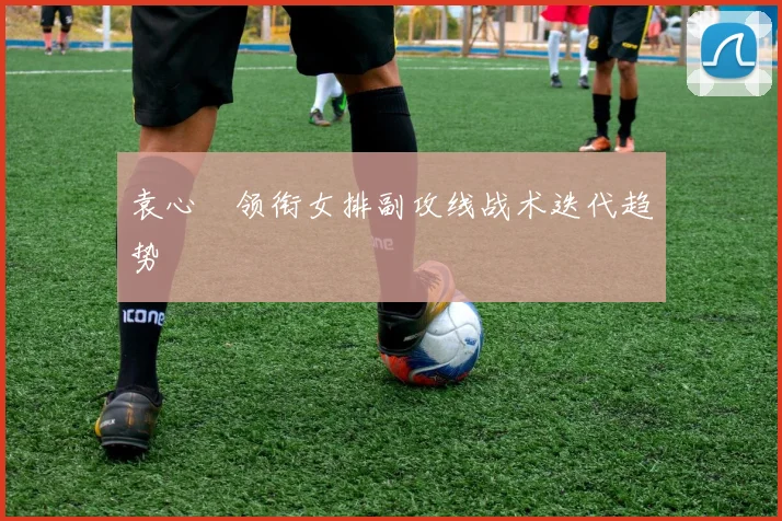 袁心玥领衔女排副攻线战术迭代趋势