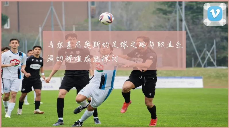 马尔基尼奥斯的足球之路与职业生涯的辉煌成就探讨