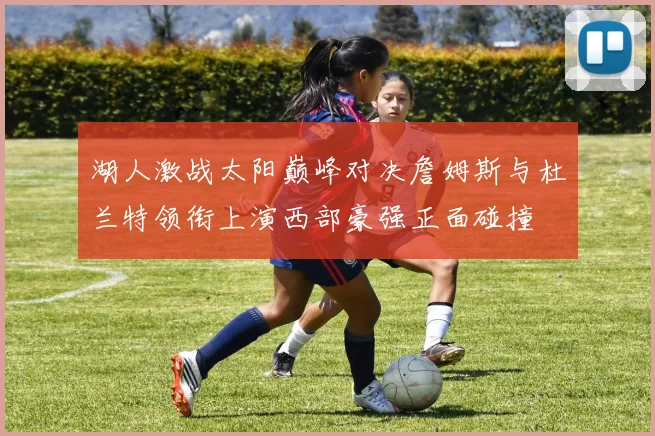 湖人激战太阳巅峰对决詹姆斯与杜兰特领衔上演西部豪强正面碰撞