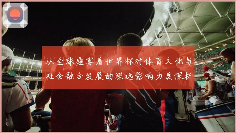 从全球盛宴看世界杯对体育文化与社会融合发展的深远影响力度探析