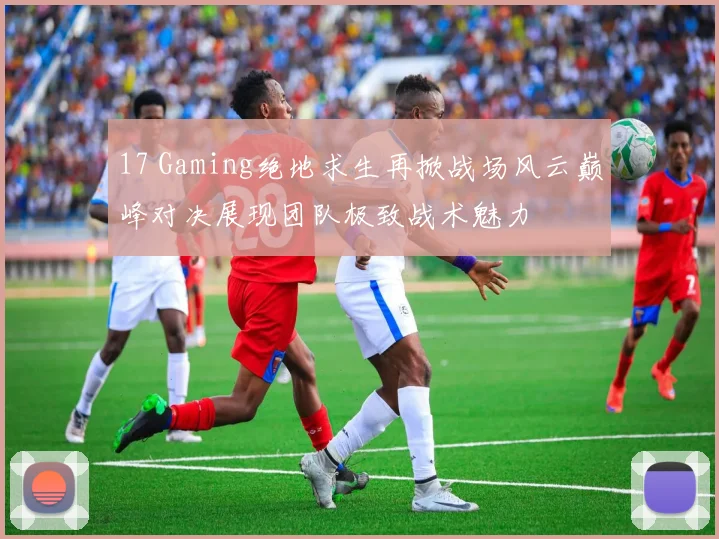17 Gaming绝地求生再掀战场风云巅峰对决展现团队极致战术魅力