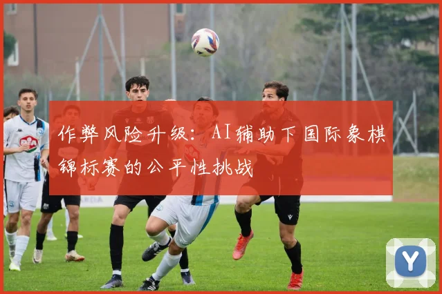作弊风险升级：AI辅助下国际象棋锦标赛的公平性挑战