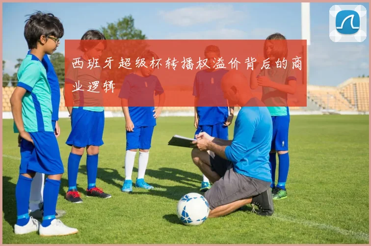 西班牙超级杯转播权溢价背后的商业逻辑