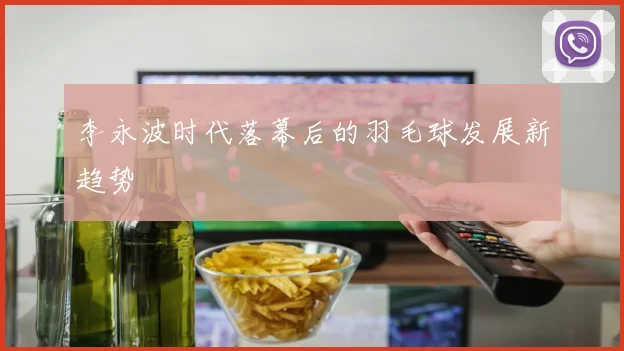 李永波时代落幕后的羽毛球发展新趋势