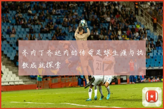 齐内丁齐达内的传奇足球生涯与执教成就探索