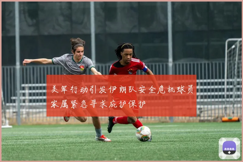 美军行动引发伊朗队安全危机球员家属紧急寻求庇护保护