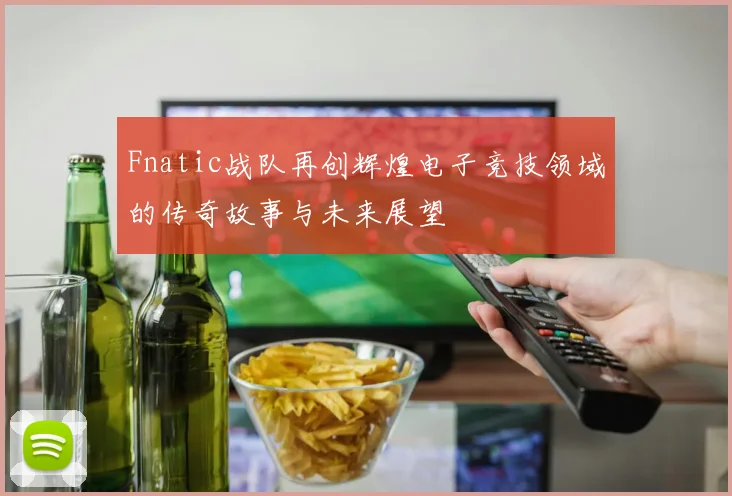 Fnatic战队再创辉煌电子竞技领域的传奇故事与未来展望