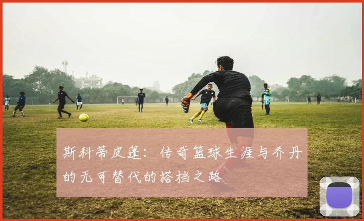 斯科蒂皮蓬：传奇篮球生涯与乔丹的无可替代的搭档之路