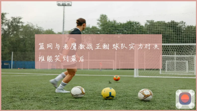 篮网与老鹰激战正酣 球队实力对决谁能笑到最后