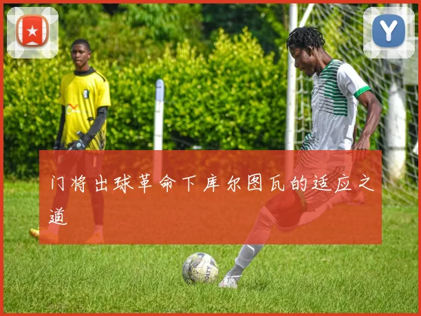 门将出球革命下库尔图瓦的适应之道