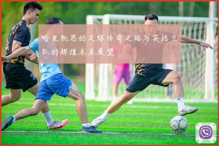 哈里凯恩的足球传奇之路与英格兰队的辉煌未来展望