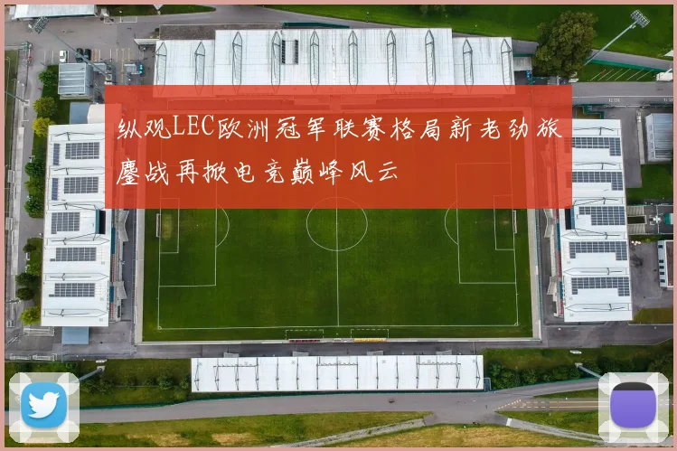 纵观LEC欧洲冠军联赛格局新老劲旅鏖战再掀电竞巅峰风云